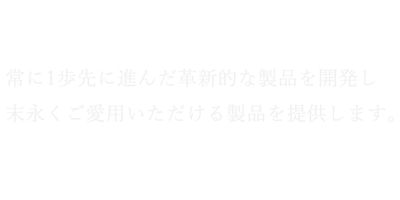 常に1歩先に進んだ革新的な製品を開発し末永くご愛用いただける製品を提供します。